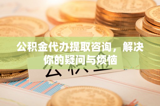 山西公积金代办提取咨询，解决你的疑问与烦恼