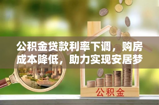 山西公积金贷款利率下调，购房成本降低，助力实现安居梦