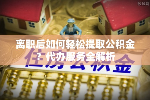 山西离职后如何轻松提取公积金？代办服务全解析