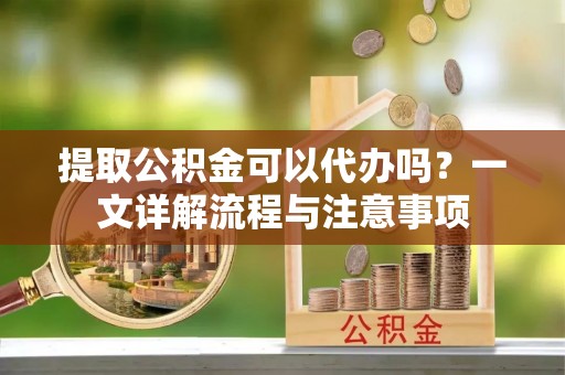 山西提取公积金可以代办吗？一文详解流程与注意事项