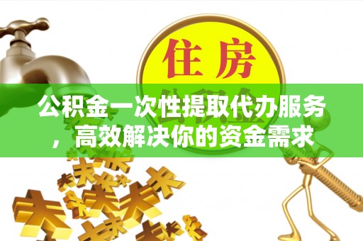 山西公积金一次性提取代办服务，高效解决你的资金需求