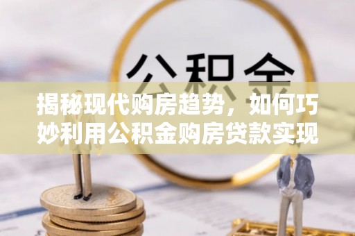 山西揭秘现代购房趋势，如何巧妙利用公积金购房贷款实现置业梦想