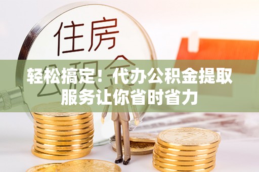 山西轻松搞定！代办公积金提取服务让你省时省力