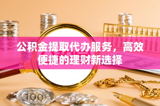 山西公积金提取代办服务，高效便捷的理财新选择