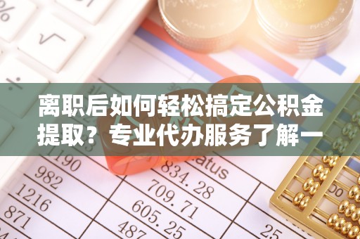 山西离职后如何轻松搞定公积金提取？专业代办服务了解一下