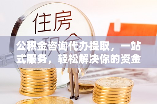 山西公积金咨询代办提取，一站式服务，轻松解决你的资金难题
