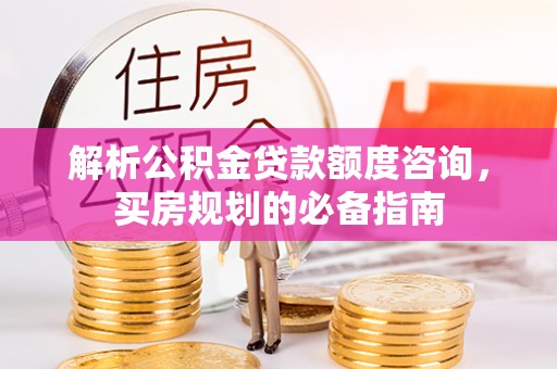 山西解析公积金贷款额度咨询，买房规划的必备指南