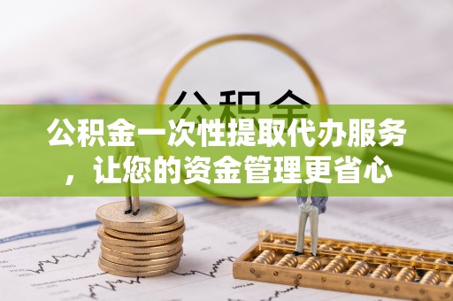 山西公积金一次性提取代办服务，让您的资金管理更省心