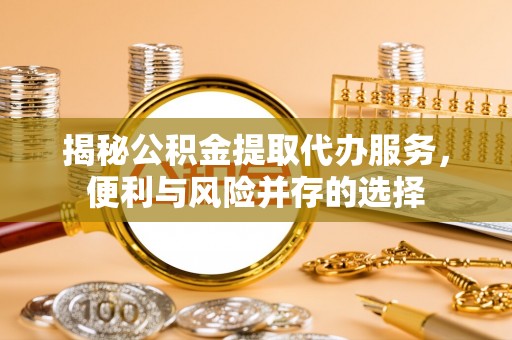 山西揭秘公积金提取代办服务，便利与风险并存的选择