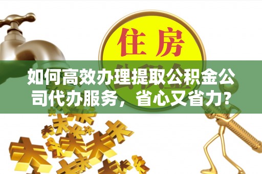 山西如何高效办理提取公积金公司代办服务，省心又省力？