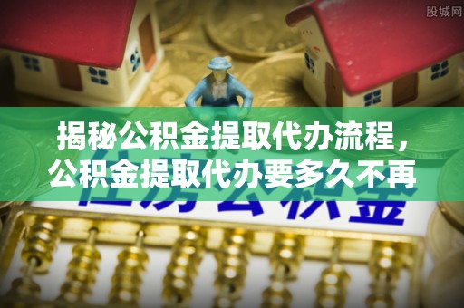山西揭秘公积金提取代办流程，公积金提取代办要多久不再迷茫