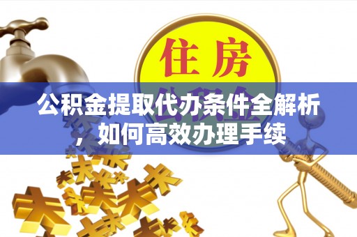 山西公积金提取代办条件全解析，如何高效办理手续