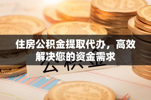 山西住房公积金提取代办，高效解决您的资金需求