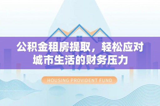 山西公积金租房提取，轻松应对城市生活的财务压力