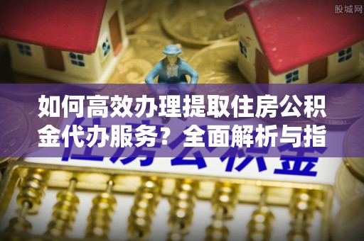 山西如何高效办理提取住房公积金代办服务？全面解析与指南