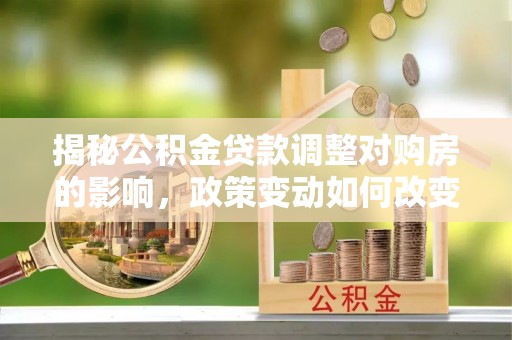 山西揭秘公积金贷款调整对购房的影响，政策变动如何改变你的买房计划