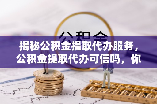 山西揭秘公积金提取代办服务，公积金提取代办可信吗，你需要知道的真相