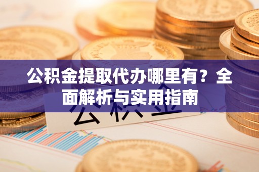 山西公积金提取代办哪里有？全面解析与实用指南