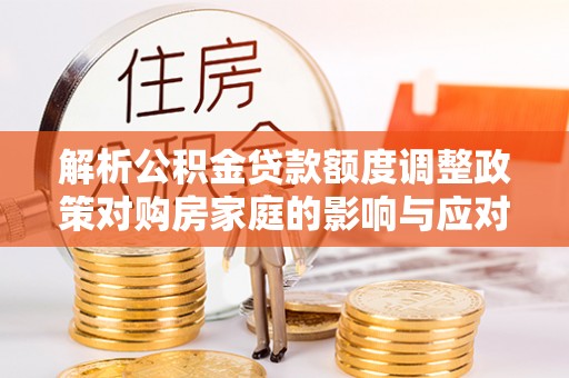 山西解析公积金贷款额度调整政策对购房家庭的影响与应对策略