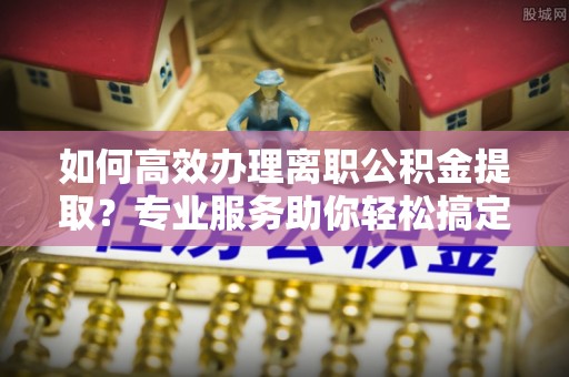 山西如何高效办理离职公积金提取？专业服务助你轻松搞定