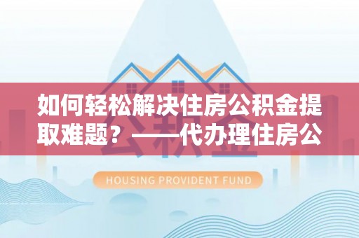山西如何轻松解决住房公积金提取难题？——代办理住房公积金提取服务解析