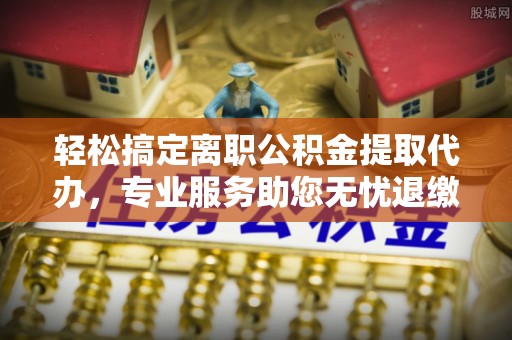 山西轻松搞定离职公积金提取代办，专业服务助您无忧退缴