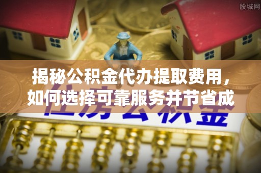 山西揭秘公积金代办提取费用，如何选择可靠服务并节省成本