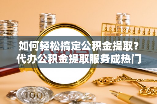 山西如何轻松搞定公积金提取？代办公积金提取服务成热门选择