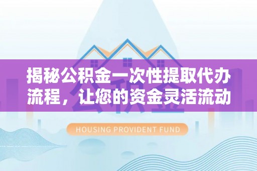 山西揭秘公积金一次性提取代办流程，让您的资金灵活流动
