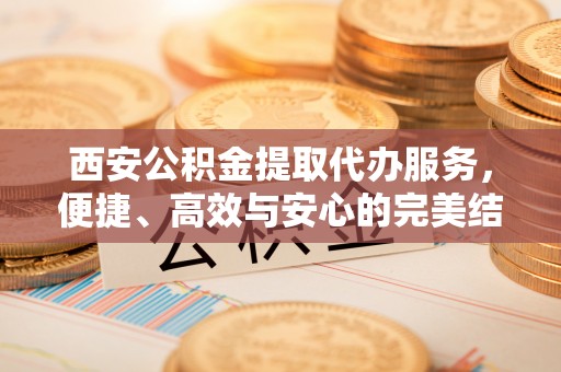 山西西安公积金提取代办服务，便捷、高效与安心的完美结合
