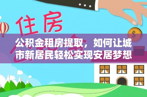 山西公积金租房提取，如何让城市新居民轻松实现安居梦想