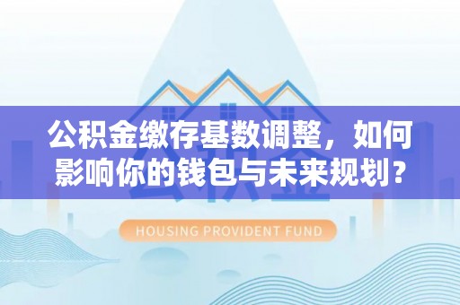 山西公积金缴存基数调整，如何影响你的钱包与未来规划？