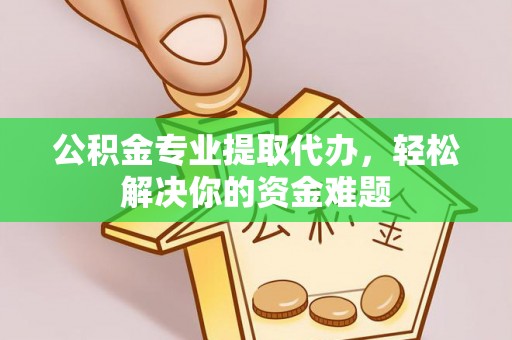 山西公积金专业提取代办，轻松解决你的资金难题