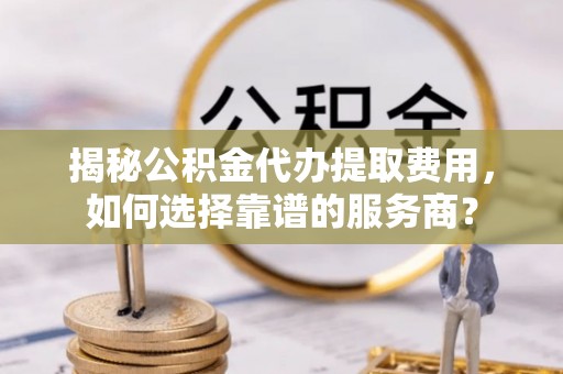 山西揭秘公积金代办提取费用，如何选择靠谱的服务商？