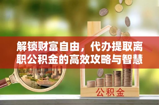 山西解锁财富自由，代办提取离职公积金的高效攻略与智慧选择