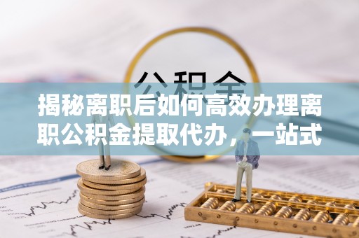 山西揭秘离职后如何高效办理离职公积金提取代办，一站式服务全解析