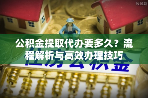 山西公积金提取代办要多久？流程解析与高效办理技巧