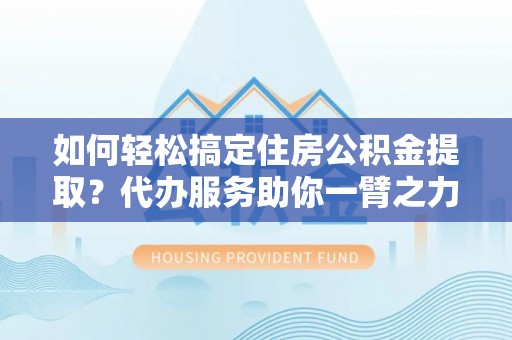 山西如何轻松搞定住房公积金提取？代办服务助你一臂之力