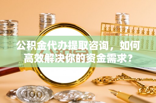 山西公积金代办提取咨询，如何高效解决你的资金需求？