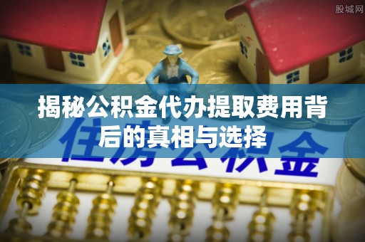 山西揭秘公积金代办提取费用背后的真相与选择