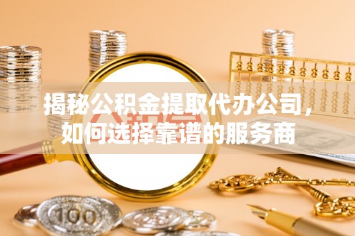 山西揭秘公积金提取代办公司，如何选择靠谱的服务商