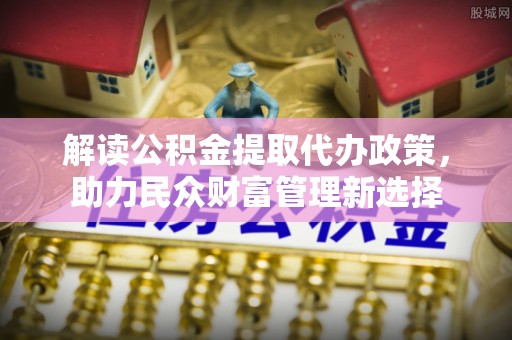 山西解读公积金提取代办政策，助力民众财富管理新选择