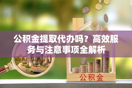 山西公积金提取代办吗？高效服务与注意事项全解析