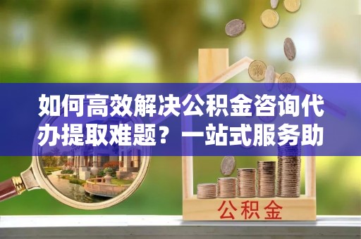 山西如何高效解决公积金咨询代办提取难题？一站式服务助您轻松搞定