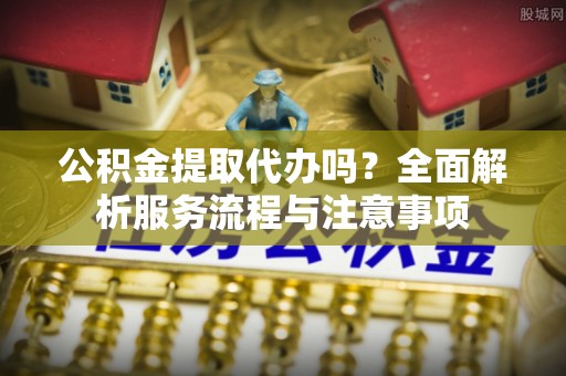 山西公积金提取代办吗？全面解析服务流程与注意事项