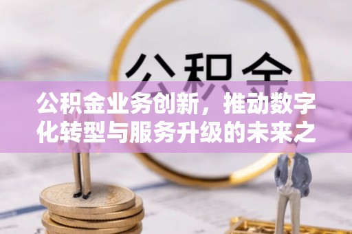 山西公积金业务创新，推动数字化转型与服务升级的未来之路