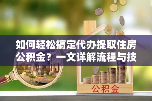 山西如何轻松搞定代办提取住房公积金？一文详解流程与技巧
