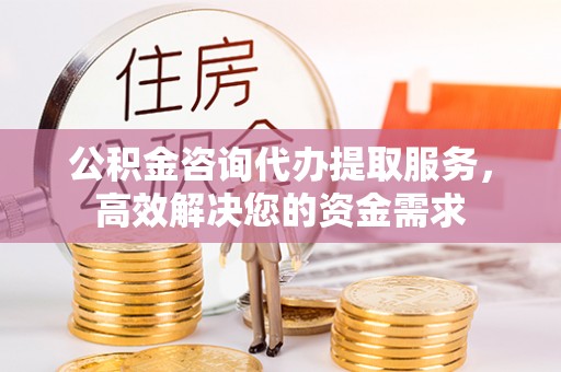山西公积金咨询代办提取服务，高效解决您的资金需求