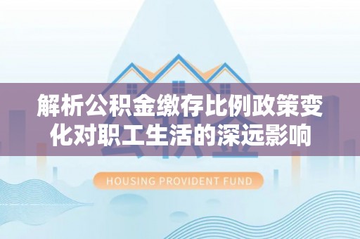 山西解析公积金缴存比例政策变化对职工生活的深远影响