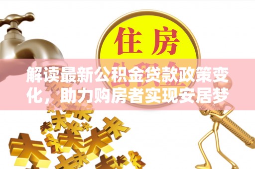 山西解读最新公积金贷款政策变化，助力购房者实现安居梦想